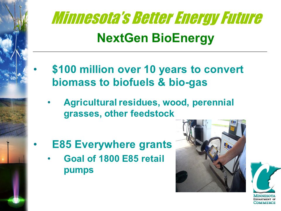 Minnesota’s Better Energy Future NextGen BioEnergy $100 million over 10 years to convert biomass to biofuels & bio-gas Agricultural residues, wood, perennial grasses, other feedstock E85 Everywhere grants Goal of 1800 E85 retail pumps