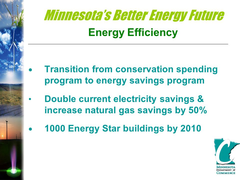 Minnesota’s Better Energy Future Energy Efficiency  Transition from conservation spending program to energy savings program Double current electricity savings & increase natural gas savings by 50%  1000 Energy Star buildings by 2010