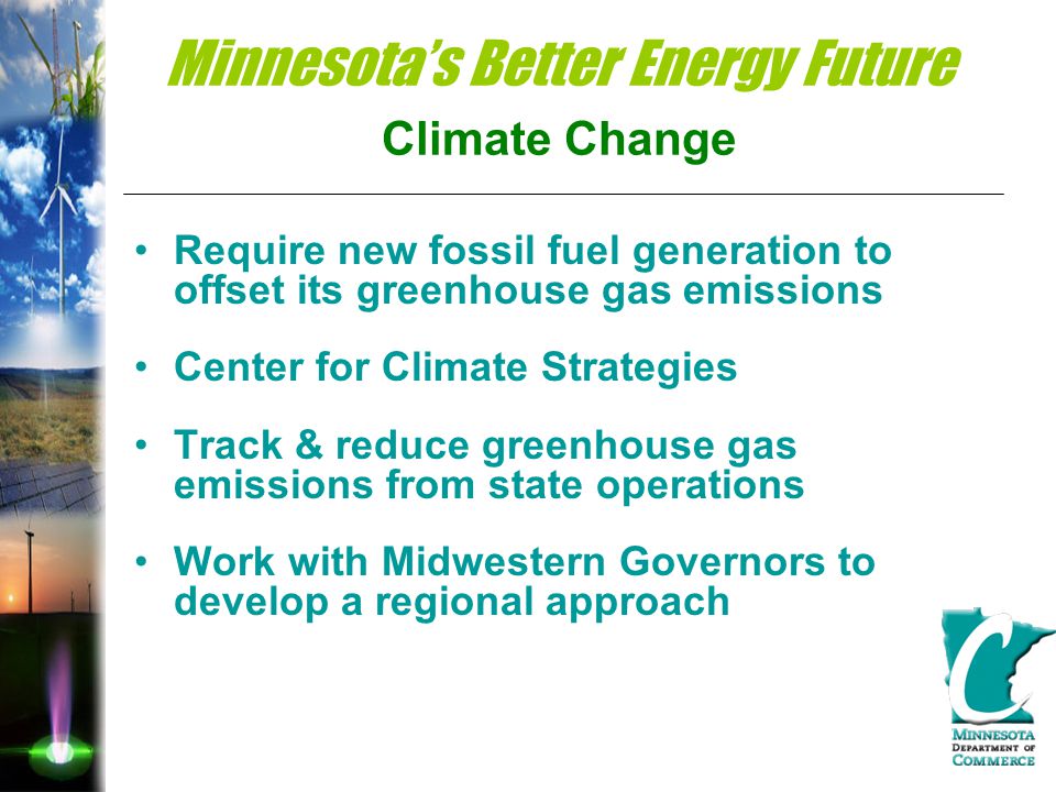Minnesota’s Better Energy Future Climate Change Require new fossil fuel generation to offset its greenhouse gas emissions Center for Climate Strategies Track & reduce greenhouse gas emissions from state operations Work with Midwestern Governors to develop a regional approach