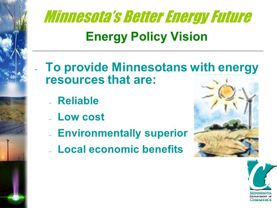 Minnesota’s Better Energy Future Energy Policy Vision To provide Minnesotans with energy resources that are: – Reliable – Low cost – Environmentally superior – Local economic benefits