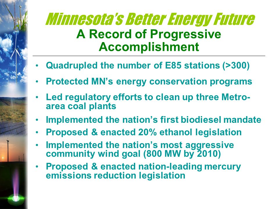 Minnesota’s Better Energy Future A Record of Progressive Accomplishment Quadrupled the number of E85 stations (>300) Protected MN’s energy conservation programs Led regulatory efforts to clean up three Metro- area coal plants Implemented the nation’s first biodiesel mandate Proposed & enacted 20% ethanol legislation Implemented the nation’s most aggressive community wind goal (800 MW by 2010) Proposed & enacted nation-leading mercury emissions reduction legislation