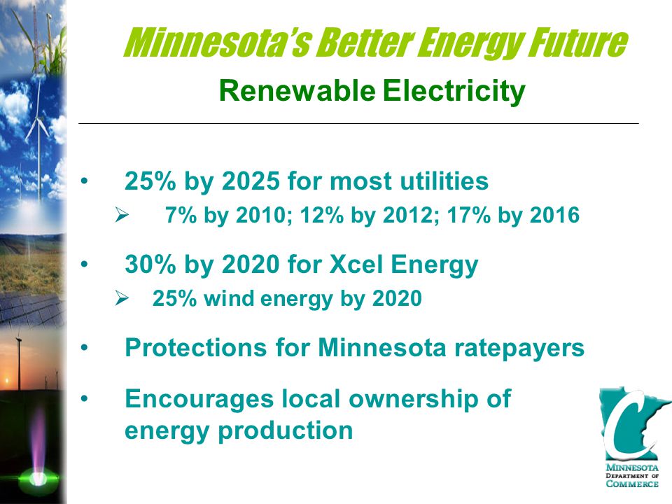 Minnesota’s Better Energy Future Renewable Electricity 25% by 2025 for most utilities  7% by 2010; 12% by 2012; 17% by % by 2020 for Xcel Energy  25% wind energy by 2020 Protections for Minnesota ratepayers Encourages local ownership of energy production