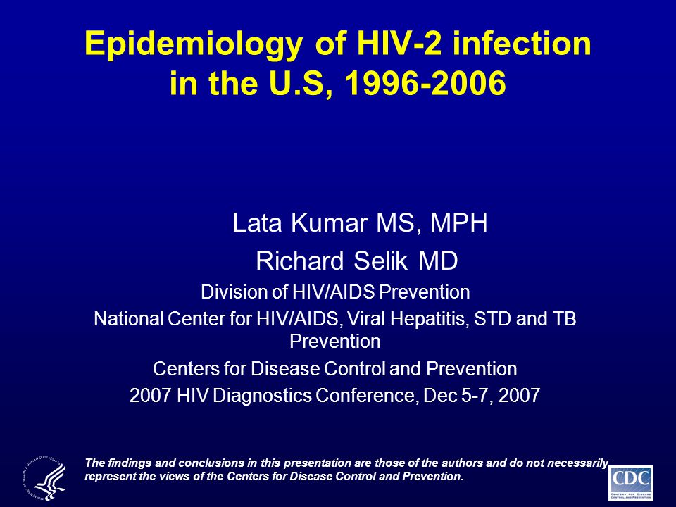 Epidemiology of HIV-2 infection in the U.S, Lata Kumar MS, MPH Richard Selik MD Division of HIV/AIDS Prevention National Center for HIV/AIDS, Viral Hepatitis, STD and TB Prevention Centers for Disease Control and Prevention 2007 HIV Diagnostics Conference, Dec 5-7, 2007 The findings and conclusions in this presentation are those of the authors and do not necessarily represent the views of the Centers for Disease Control and Prevention.