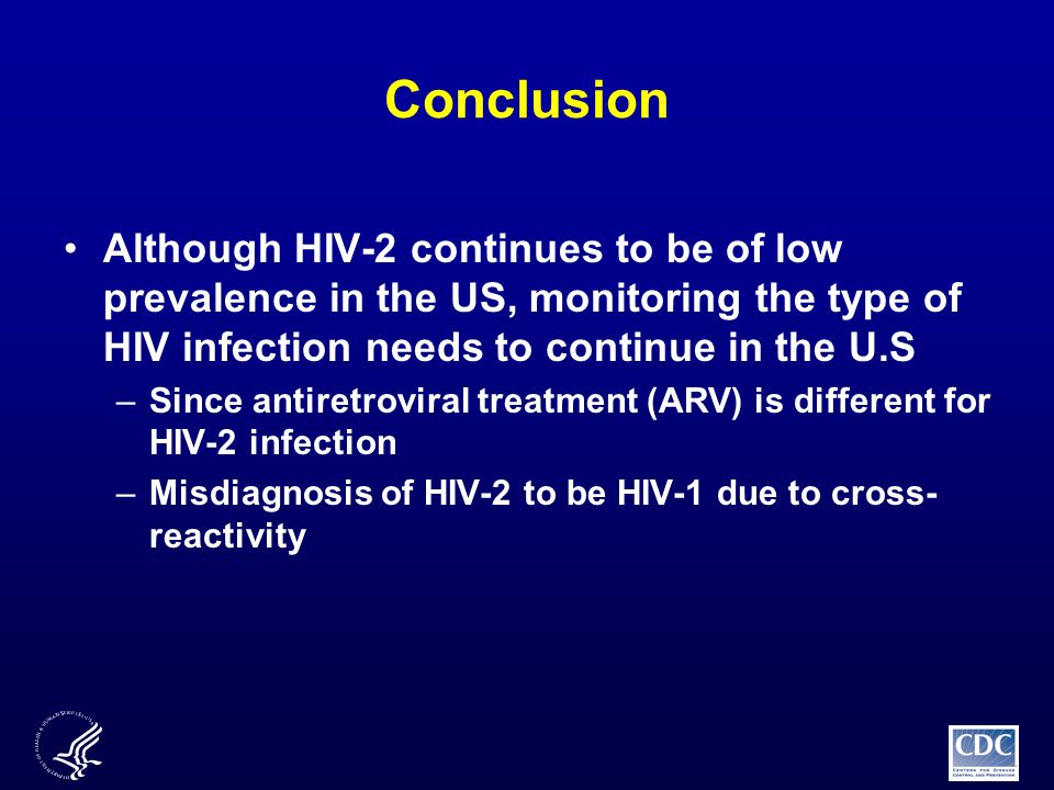 Conclusion Although HIV-2 continues to be of low prevalence in the US, monitoring the type of HIV infection needs to continue in the U.S –Since antiretroviral treatment (ARV) is different for HIV-2 infection –Misdiagnosis of HIV-2 to be HIV-1 due to cross- reactivity