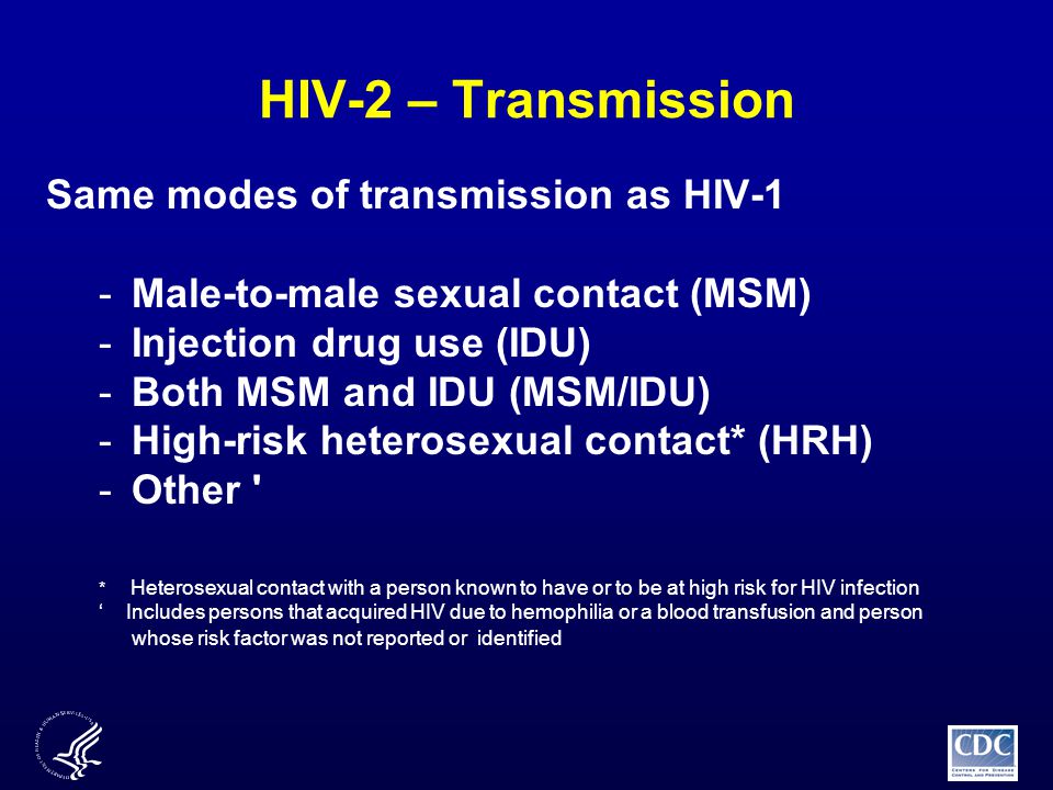 HIV-2 – Transmission Same modes of transmission as HIV-1 -Male-to-male sexual contact (MSM) -Injection drug use (IDU) -Both MSM and IDU (MSM/IDU) -High-risk heterosexual contact* (HRH) -Other * Heterosexual contact with a person known to have or to be at high risk for HIV infection ‘ Includes persons that acquired HIV due to hemophilia or a blood transfusion and person whose risk factor was not reported or identified
