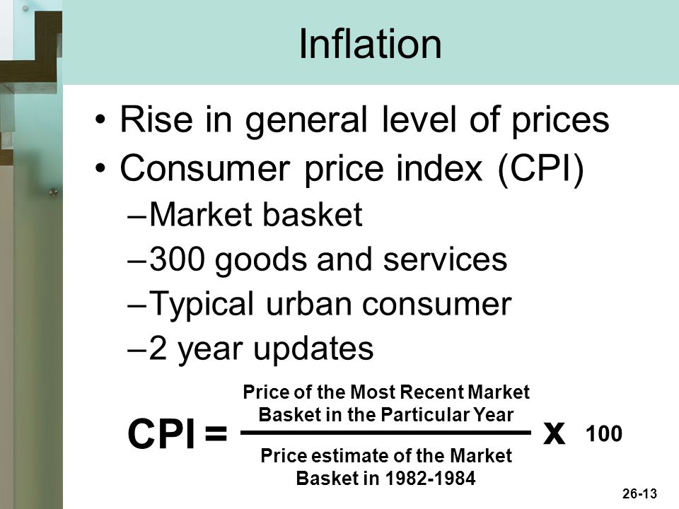 26-13 Inflation Rise in general level of prices Consumer price index (CPI) –Market basket –300 goods and services –Typical urban consumer –2 year updates CPI Price of the Most Recent Market Basket in the Particular Year Price estimate of the Market Basket in = x 100
