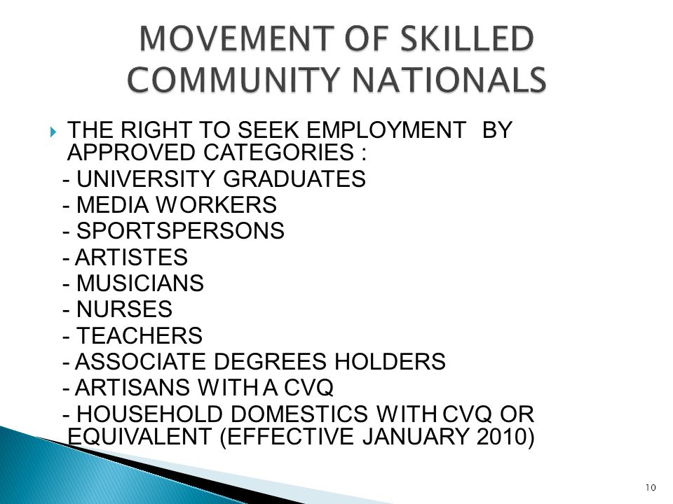  THE RIGHT TO SEEK EMPLOYMENT BY APPROVED CATEGORIES : - UNIVERSITY GRADUATES - MEDIA WORKERS - SPORTSPERSONS - ARTISTES - MUSICIANS - NURSES - TEACHERS - ASSOCIATE DEGREES HOLDERS - ARTISANS WITH A CVQ - HOUSEHOLD DOMESTICS WITH CVQ OR EQUIVALENT (EFFECTIVE JANUARY 2010) 10