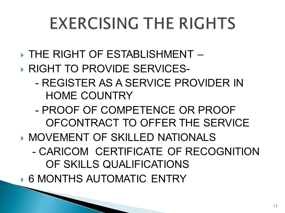  THE RIGHT OF ESTABLISHMENT –  RIGHT TO PROVIDE SERVICES- - REGISTER AS A SERVICE PROVIDER IN HOME COUNTRY - PROOF OF COMPETENCE OR PROOF OFCONTRACT TO OFFER THE SERVICE  MOVEMENT OF SKILLED NATIONALS - CARICOM CERTIFICATE OF RECOGNITION OF SKILLS QUALIFICATIONS  6 MONTHS AUTOMATIC ENTRY 11