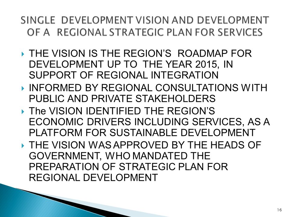  THE VISION IS THE REGION’S ROADMAP FOR DEVELOPMENT UP TO THE YEAR 2015, IN SUPPORT OF REGIONAL INTEGRATION  INFORMED BY REGIONAL CONSULTATIONS WITH PUBLIC AND PRIVATE STAKEHOLDERS  The VISION IDENTIFIED THE REGION’S ECONOMIC DRIVERS INCLUDING SERVICES, AS A PLATFORM FOR SUSTAINABLE DEVELOPMENT  THE VISION WAS APPROVED BY THE HEADS OF GOVERNMENT, WHO MANDATED THE PREPARATION OF STRATEGIC PLAN FOR REGIONAL DEVELOPMENT 16