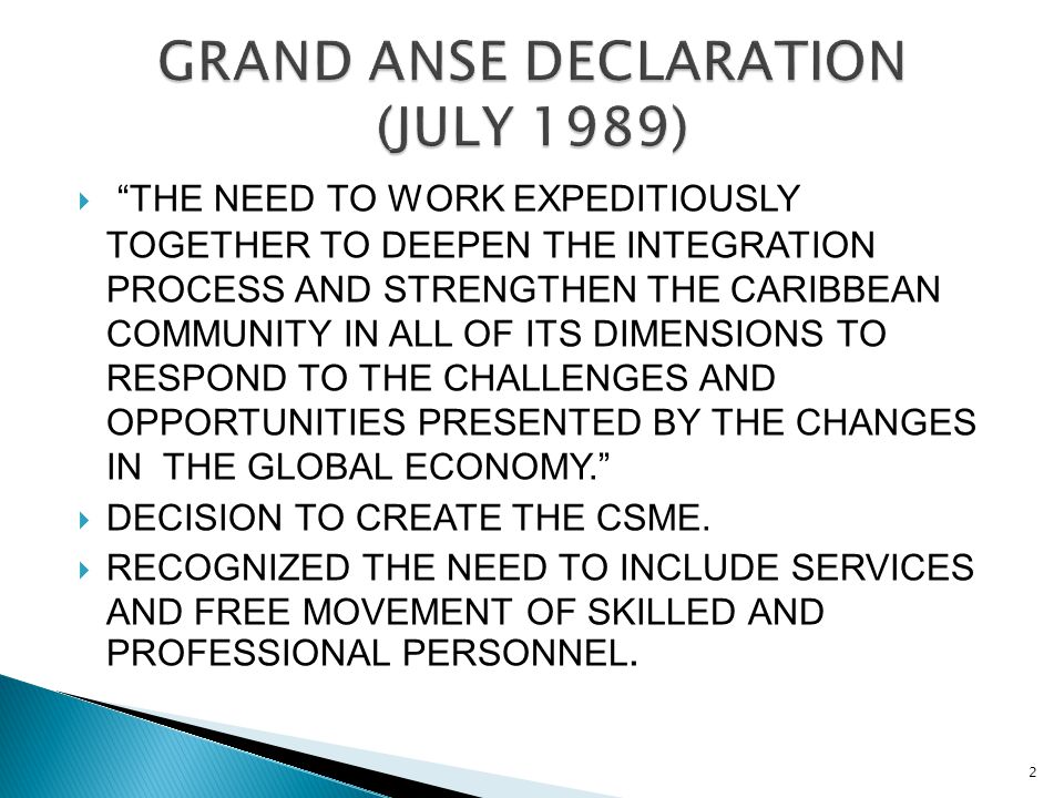  THE NEED TO WORK EXPEDITIOUSLY TOGETHER TO DEEPEN THE INTEGRATION PROCESS AND STRENGTHEN THE CARIBBEAN COMMUNITY IN ALL OF ITS DIMENSIONS TO RESPOND TO THE CHALLENGES AND OPPORTUNITIES PRESENTED BY THE CHANGES IN THE GLOBAL ECONOMY.  DECISION TO CREATE THE CSME.