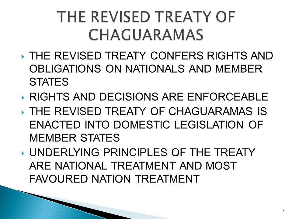  THE REVISED TREATY CONFERS RIGHTS AND OBLIGATIONS ON NATIONALS AND MEMBER STATES  RIGHTS AND DECISIONS ARE ENFORCEABLE  THE REVISED TREATY OF CHAGUARAMAS IS ENACTED INTO DOMESTIC LEGISLATION OF MEMBER STATES  UNDERLYING PRINCIPLES OF THE TREATY ARE NATIONAL TREATMENT AND MOST FAVOURED NATION TREATMENT 3