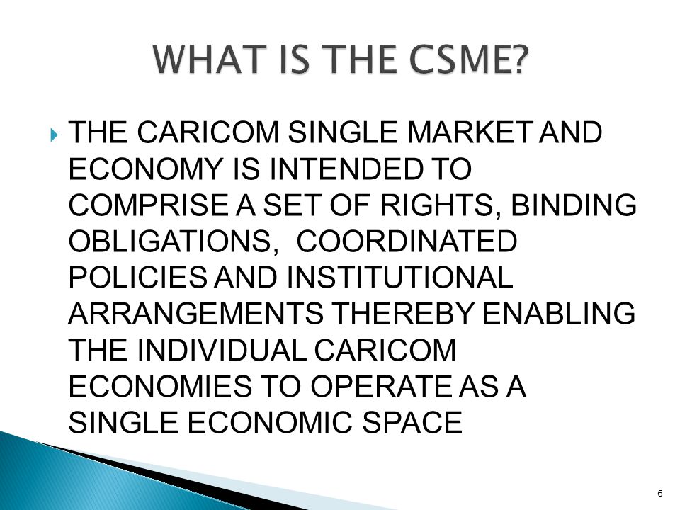  THE CARICOM SINGLE MARKET AND ECONOMY IS INTENDED TO COMPRISE A SET OF RIGHTS, BINDING OBLIGATIONS, COORDINATED POLICIES AND INSTITUTIONAL ARRANGEMENTS THEREBY ENABLING THE INDIVIDUAL CARICOM ECONOMIES TO OPERATE AS A SINGLE ECONOMIC SPACE 6