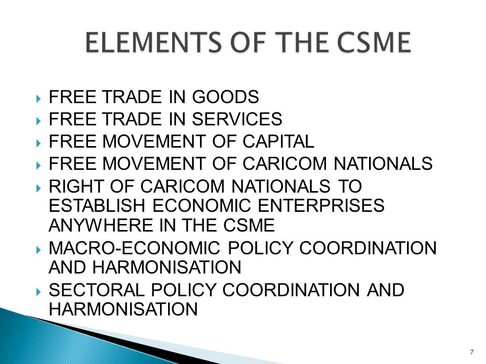  FREE TRADE IN GOODS  FREE TRADE IN SERVICES  FREE MOVEMENT OF CAPITAL  FREE MOVEMENT OF CARICOM NATIONALS  RIGHT OF CARICOM NATIONALS TO ESTABLISH ECONOMIC ENTERPRISES ANYWHERE IN THE CSME  MACRO-ECONOMIC POLICY COORDINATION AND HARMONISATION  SECTORAL POLICY COORDINATION AND HARMONISATION 7