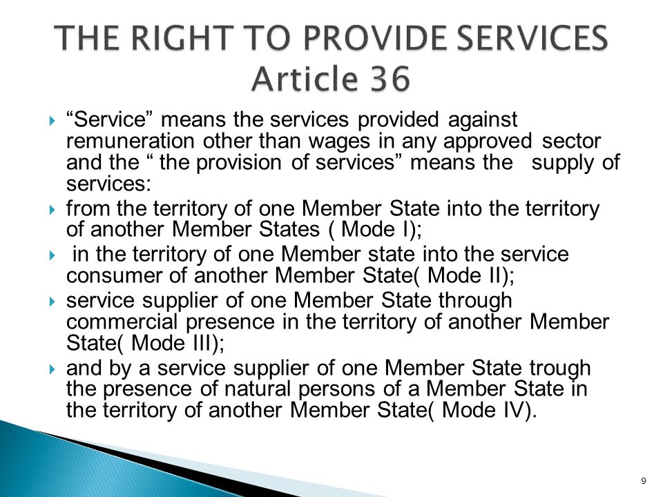  Service means the services provided against remuneration other than wages in any approved sector and the the provision of services means the supply of services:  from the territory of one Member State into the territory of another Member States ( Mode I);  in the territory of one Member state into the service consumer of another Member State( Mode II);  service supplier of one Member State through commercial presence in the territory of another Member State( Mode III);  and by a service supplier of one Member State trough the presence of natural persons of a Member State in the territory of another Member State( Mode IV).