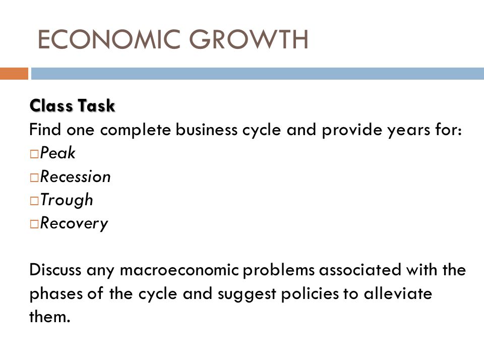 ECONOMIC GROWTH Class Task Find one complete business cycle and provide years for:  Peak  Recession  Trough  Recovery Discuss any macroeconomic problems associated with the phases of the cycle and suggest policies to alleviate them.