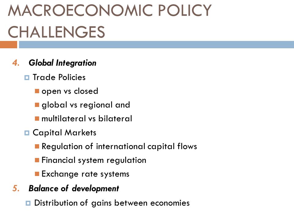 4.Global Integration  Trade Policies open vs closed global vs regional and multilateral vs bilateral  Capital Markets Regulation of international capital flows Financial system regulation Exchange rate systems 5.Balance of development  Distribution of gains between economies MACROECONOMIC POLICY CHALLENGES
