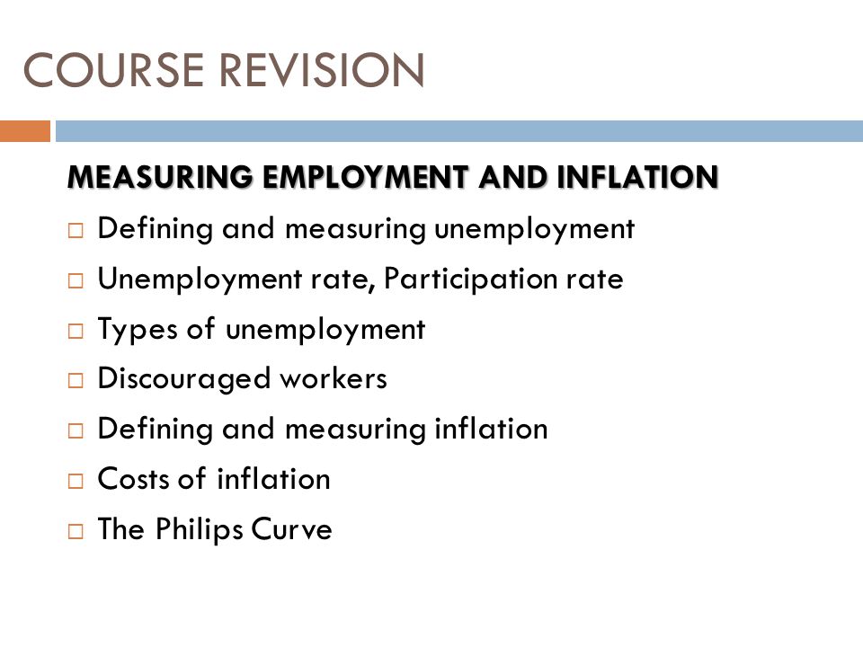 MEASURING EMPLOYMENT AND INFLATION  Defining and measuring unemployment  Unemployment rate, Participation rate  Types of unemployment  Discouraged workers  Defining and measuring inflation  Costs of inflation  The Philips Curve COURSE REVISION