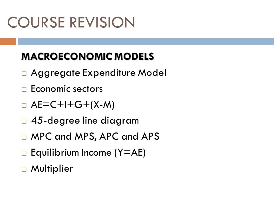 MACROECONOMIC MODELS  Aggregate Expenditure Model  Economic sectors  AE=C+I+G+(X-M)  45-degree line diagram  MPC and MPS, APC and APS  Equilibrium Income (Y=AE)  Multiplier COURSE REVISION