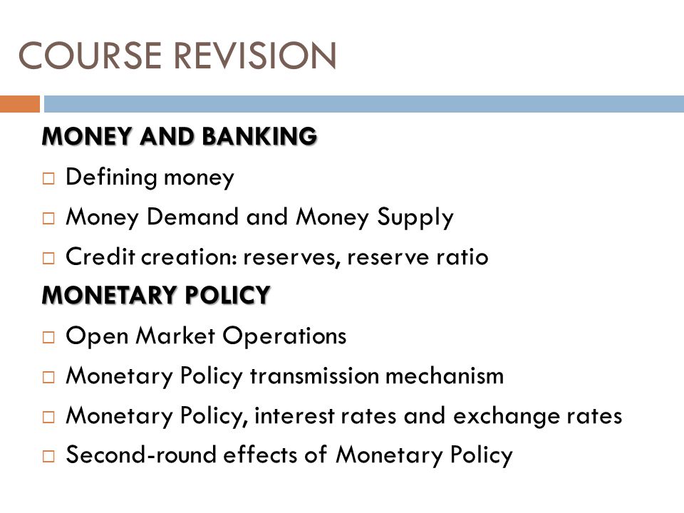 MONEY AND BANKING  Defining money  Money Demand and Money Supply  Credit creation: reserves, reserve ratio MONETARY POLICY  Open Market Operations  Monetary Policy transmission mechanism  Monetary Policy, interest rates and exchange rates  Second-round effects of Monetary Policy COURSE REVISION