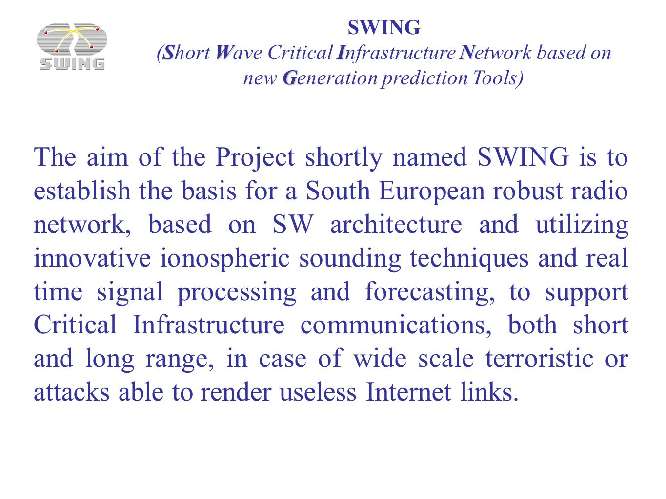 SWING SWIN G (Short Wave Critical Infrastructure Network based on new Generation prediction Tools) The aim of the Project shortly named SWING is to establish the basis for a South European robust radio network, based on SW architecture and utilizing innovative ionospheric sounding techniques and real time signal processing and forecasting, to support Critical Infrastructure communications, both short and long range, in case of wide scale terroristic or attacks able to render useless Internet links.