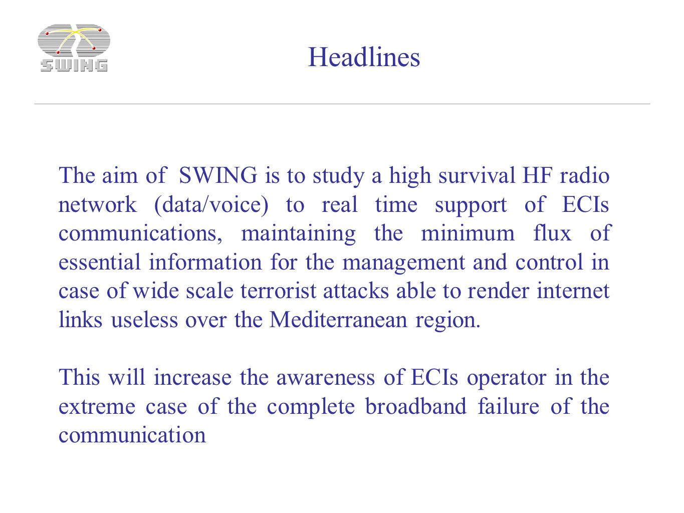 The aim of SWING is to study a high survival HF radio network (data/voice) to real time support of ECIs communications, maintaining the minimum flux of essential information for the management and control in case of wide scale terrorist attacks able to render internet links useless over the Mediterranean region.