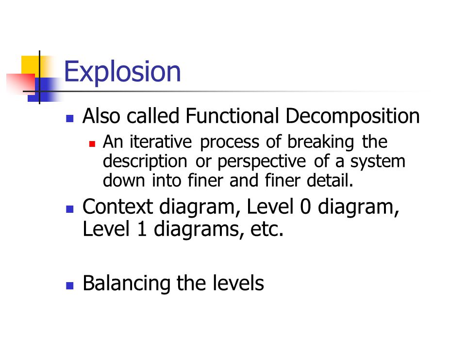 Explosion Also called Functional Decomposition An iterative process of breaking the description or perspective of a system down into finer and finer detail.