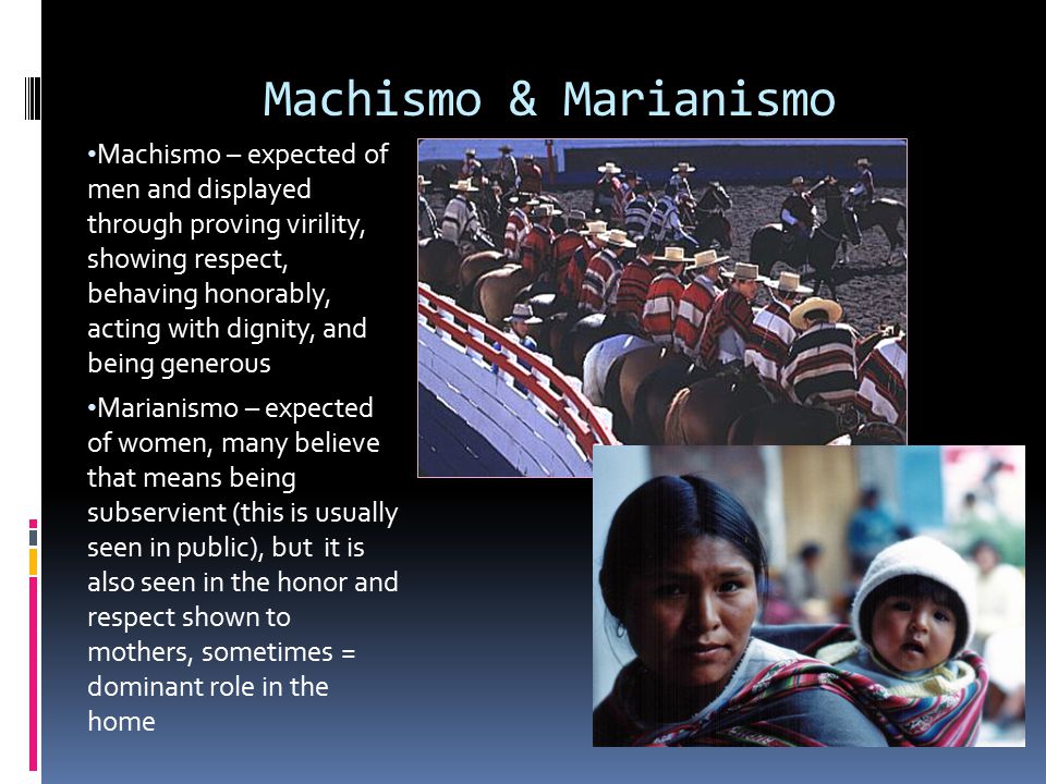 Machismo & Marianismo Machismo – expected of men and displayed through proving virility, showing respect, behaving honorably, acting with dignity, and being generous Marianismo – expected of women, many believe that means being subservient (this is usually seen in public), but it is also seen in the honor and respect shown to mothers, sometimes = dominant role in the home