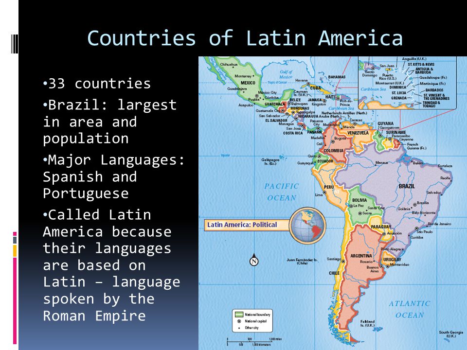 Countries of Latin America 33 countries Brazil: largest in area and population Major Languages: Spanish and Portuguese Called Latin America because their languages are based on Latin – language spoken by the Roman Empire