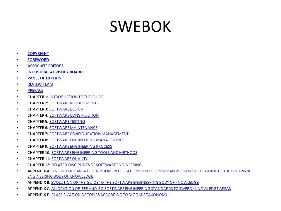 SWEBOK COPYRIGHT FOREWORD ASSOCIATE EDITORS INDUSTRIAL ADVISORY BOARD PANEL OF EXPERTS REVIEW TEAM PREFACE CHAPTER 1: INTRODUCTION TO THE GUIDEINTRODUCTION TO THE GUIDE CHAPTER 2: SOFTWARE REQUIREMENTSSOFTWARE REQUIREMENTS CHAPTER 3: SOFTWARE DESIGNSOFTWARE DESIGN CHAPTER 4: SOFTWARE CONSTRUCTIONSOFTWARE CONSTRUCTION CHAPTER 5: SOFTWARE TESTINGSOFTWARE TESTING CHAPTER 6: SOFTWARE MAINTENANCESOFTWARE MAINTENANCE CHAPTER 7: SOFTWARE CONFIGURATION MANAGEMENTSOFTWARE CONFIGURATION MANAGEMENT CHAPTER 8: SOFTWARE ENGINEERING MANAGEMENTSOFTWARE ENGINEERING MANAGEMENT CHAPTER 9: SOFTWARE ENGINEERING PROCESSSOFTWARE ENGINEERING PROCESS CHAPTER 10: SOFTWARE ENGINEERING TOOLS AND METHODSSOFTWARE ENGINEERING TOOLS AND METHODS CHAPTER 11: SOFTWARE QUALITYSOFTWARE QUALITY CHAPTER 12: RELATED DISCIPLINES OF SOFTWARE ENGINEERINGRELATED DISCIPLINES OF SOFTWARE ENGINEERING APPENDIX A: KNOWLEDGE AREA DESCRIPTION SPECIFICATIONS FOR THE IRONMAN VERSION OF THE GUIDE TO THE SOFTWARE ENGINEERING BODY OF KNOWLEDGEKNOWLEDGE AREA DESCRIPTION SPECIFICATIONS FOR THE IRONMAN VERSION OF THE GUIDE TO THE SOFTWARE ENGINEERING BODY OF KNOWLEDGE APPENDIX B: EVOLUTION OF THE GUIDE TO THE SOFTWARE ENGINEERING BODY OF KNOWLEDGEEVOLUTION OF THE GUIDE TO THE SOFTWARE ENGINEERING BODY OF KNOWLEDGE APPENDIX C: ALLOCATION OF IEEE AND ISO SOFTWARE ENGINEERING STANDARDS TO SWEBOK KNOWLEDGE AREASALLOCATION OF IEEE AND ISO SOFTWARE ENGINEERING STANDARDS TO SWEBOK KNOWLEDGE AREAS APPENDIX D: CLASSIFICATION OF TOPICS ACCORDING TO BLOOM’S TAXONOMYCLASSIFICATION OF TOPICS ACCORDING TO BLOOM’S TAXONOMY