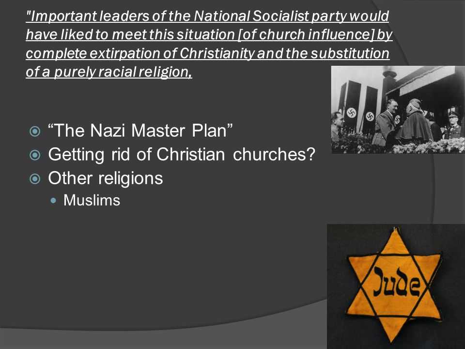 Important leaders of the National Socialist party would have liked to meet this situation [of church influence] by complete extirpation of Christianity and the substitution of a purely racial religion,  The Nazi Master Plan  Getting rid of Christian churches.