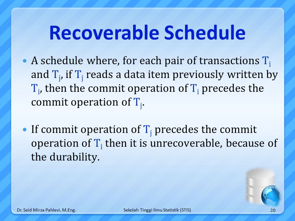 Sekolah Tinggi Ilmu Statistik (STIS) Recoverable Schedule A schedule where, for each pair of transactions T i and T j, if T j reads a data item previously written by T i, then the commit operation of T i precedes the commit operation of T j.