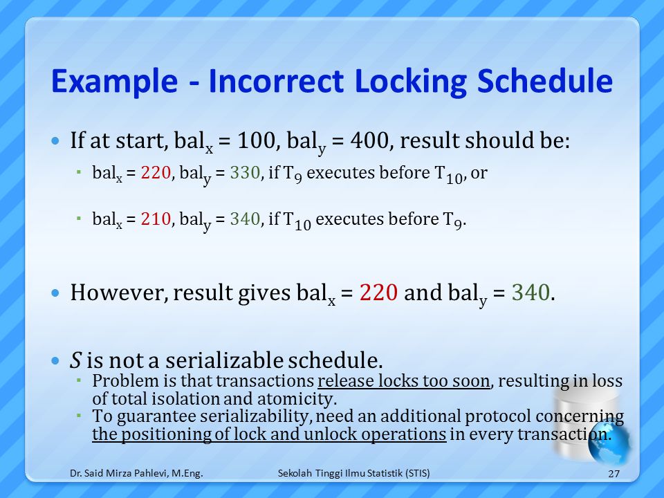 Sekolah Tinggi Ilmu Statistik (STIS) Example - Incorrect Locking Schedule If at start, bal x = 100, bal y = 400, result should be:  bal x = 220, bal y = 330, if T 9 executes before T 10, or  bal x = 210, bal y = 340, if T 10 executes before T 9.