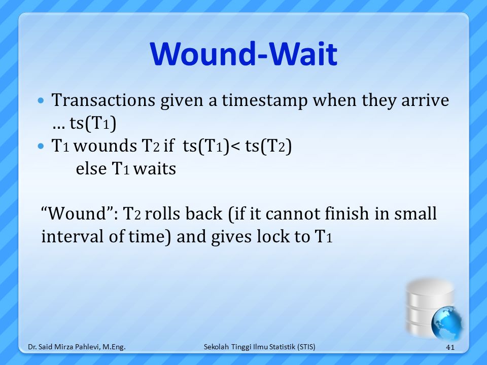 Sekolah Tinggi Ilmu Statistik (STIS) Wound-Wait Transactions given a timestamp when they arrive … ts(T 1 ) T 1 wounds T 2 if ts(T 1 )< ts(T 2 ) else T 1 waits Wound : T 2 rolls back (if it cannot finish in small interval of time) and gives lock to T 1 Dr.