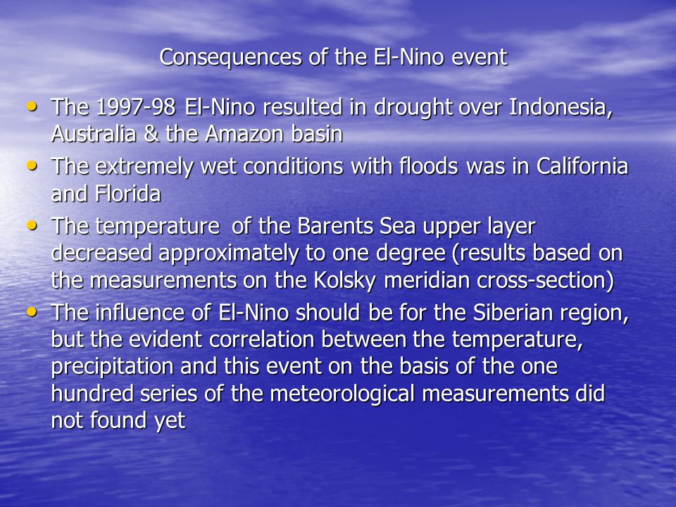 Consequences of the El-Nino event The El-Nino resulted in drought over Indonesia, Australia & the Amazon basin The El-Nino resulted in drought over Indonesia, Australia & the Amazon basin The extremely wet conditions with floods was in California and Florida The extremely wet conditions with floods was in California and Florida The temperature of the Barents Sea upper layer decreased approximately to one degree (results based on the measurements on the Kolsky meridian cross-section) The temperature of the Barents Sea upper layer decreased approximately to one degree (results based on the measurements on the Kolsky meridian cross-section) The influence of El-Nino should be for the Siberian region, but the evident correlation between the temperature, precipitation and this event on the basis of the one hundred series of the meteorological measurements did not found yet The influence of El-Nino should be for the Siberian region, but the evident correlation between the temperature, precipitation and this event on the basis of the one hundred series of the meteorological measurements did not found yet