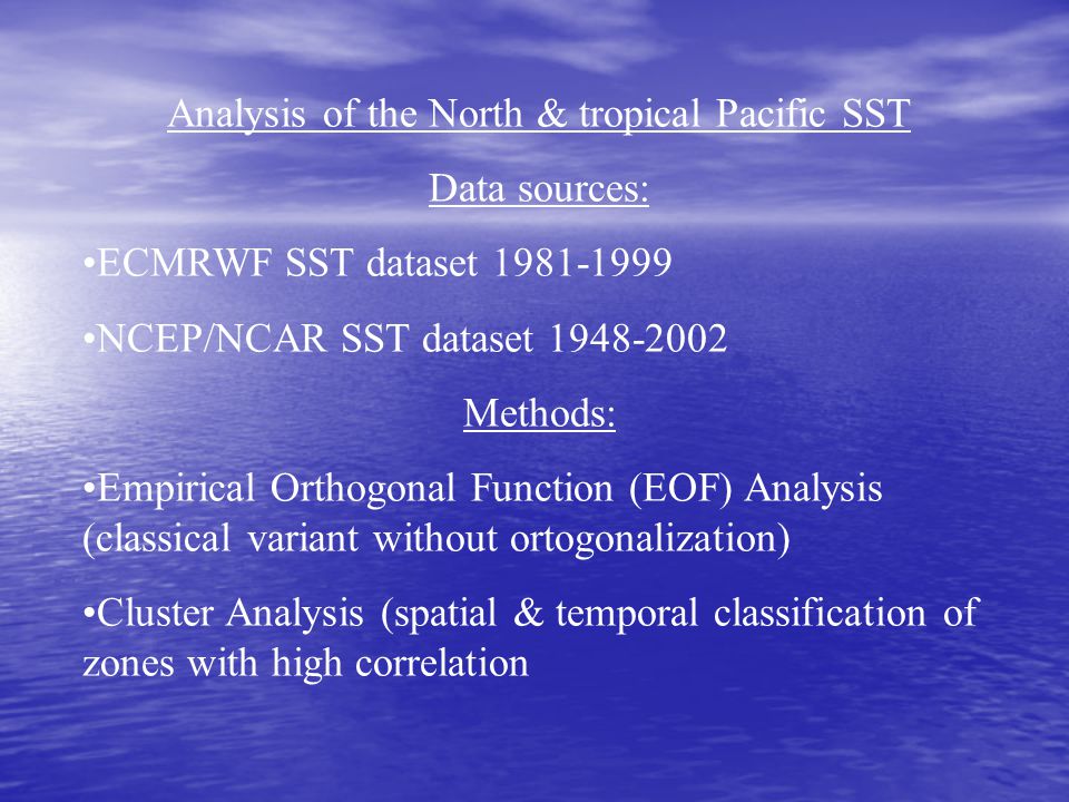 Analysis of the North & tropical Pacific SST Data sources: ECMRWF SST dataset NCEP/NCAR SST dataset Methods: Empirical Orthogonal Function (EOF) Analysis (classical variant without ortogonalization) Cluster Analysis (spatial & temporal classification of zones with high correlation