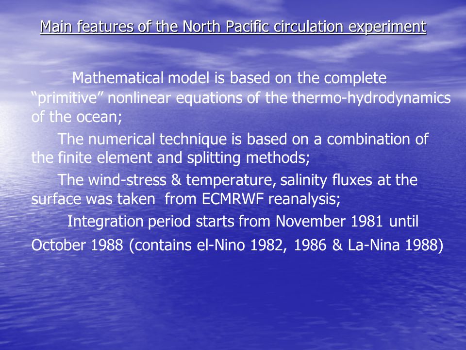 Main features of the North Pacific circulation experiment Mathematical model is based on the complete primitive nonlinear equations of the thermo-hydrodynamics of the ocean; The numerical technique is based on a combination of the finite element and splitting methods; The wind-stress & temperature, salinity fluxes at the surface was taken from ECMRWF reanalysis; Integration period starts from November 1981 until October 1988 (contains el-Nino 1982, 1986 & La-Nina 1988)