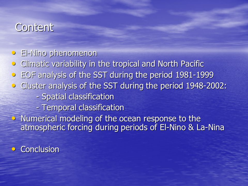 Content El-Nino phenomenon El-Nino phenomenon Climatic variability in the tropical and North Pacific Climatic variability in the tropical and North Pacific EOF analysis of the SST during the period EOF analysis of the SST during the period Cluster analysis of the SST during the period : Cluster analysis of the SST during the period : - Spatial classification - Temporal classification Numerical modeling of the ocean response to the atmospheric forcing during periods of El-Nino & La-Nina Numerical modeling of the ocean response to the atmospheric forcing during periods of El-Nino & La-Nina Conclusion Conclusion