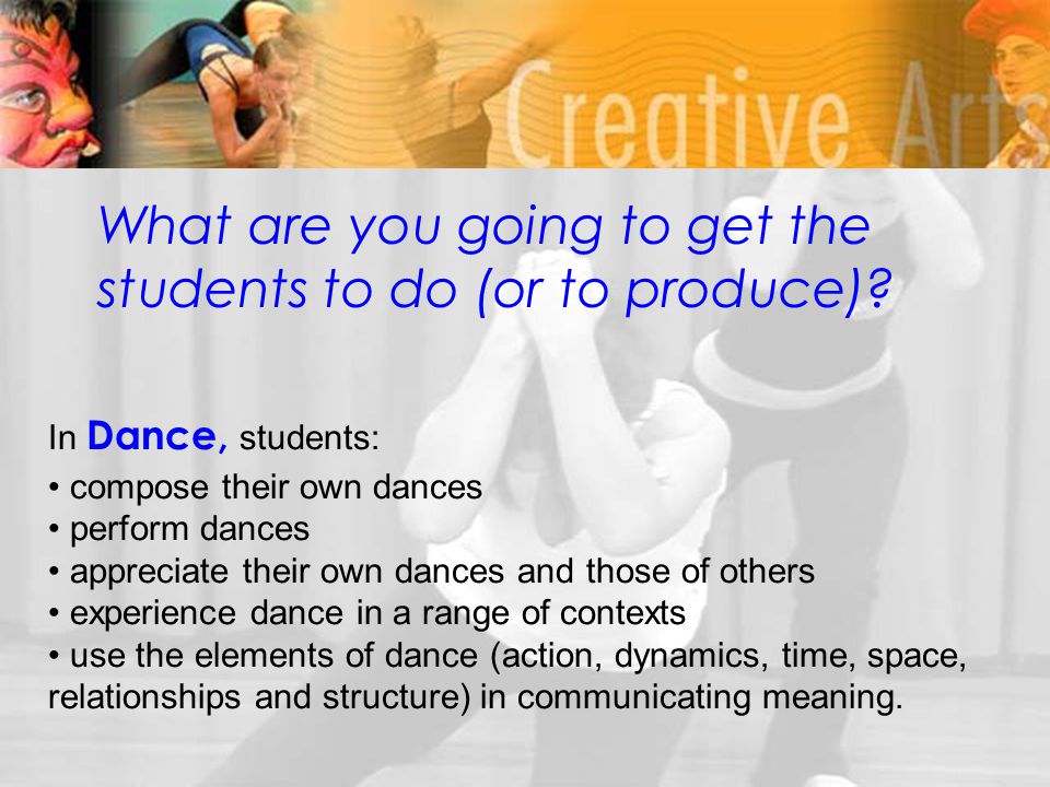 In Dance, students: compose their own dances perform dances appreciate their own dances and those of others experience dance in a range of contexts use the elements of dance (action, dynamics, time, space, relationships and structure) in communicating meaning.