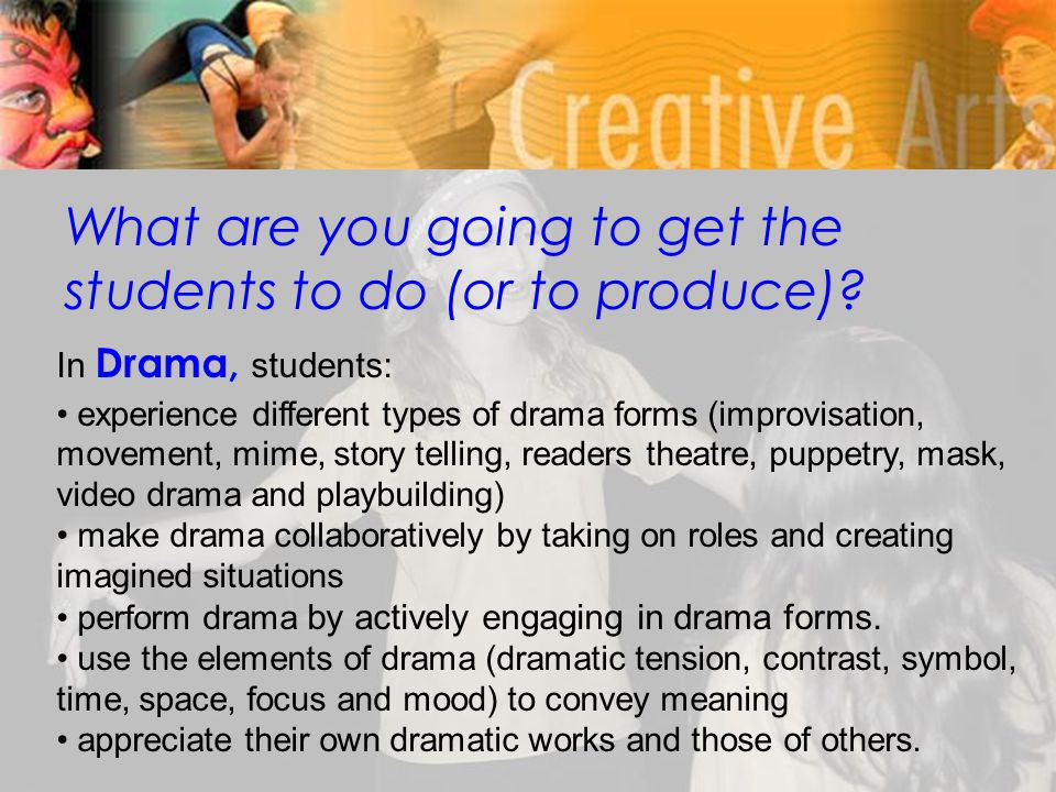 In Drama, students: experience different types of drama forms (improvisation, movement, mime, story telling, readers theatre, puppetry, mask, video drama and playbuilding) make drama collaboratively by taking on roles and creating imagined situations perform drama by actively engaging in drama forms.