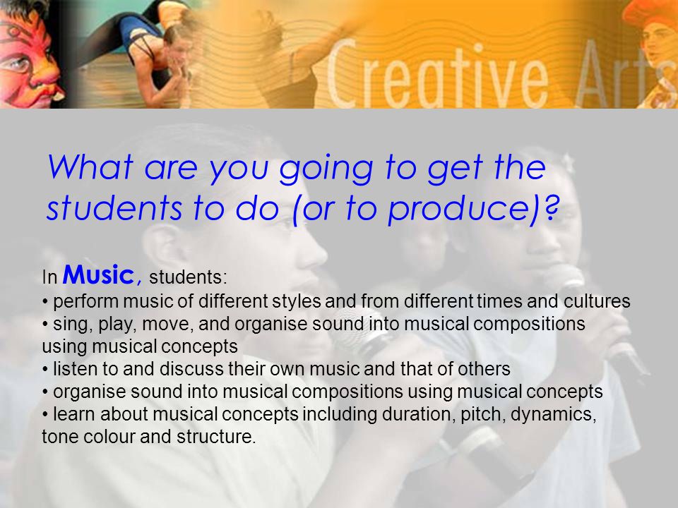 In Music, students: perform music of different styles and from different times and cultures sing, play, move, and organise sound into musical compositions using musical concepts listen to and discuss their own music and that of others organise sound into musical compositions using musical concepts learn about musical concepts including duration, pitch, dynamics, tone colour and structure.