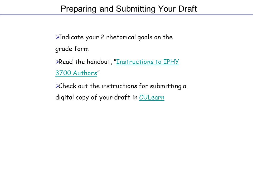 Preparing and Submitting Your Draft  Indicate your 2 rhetorical goals on the grade form  Read the handout, Instructions to IPHY 3700 Authors Instructions to IPHY 3700 Authors  Check out the instructions for submitting a digital copy of your draft in CULearnCULearn