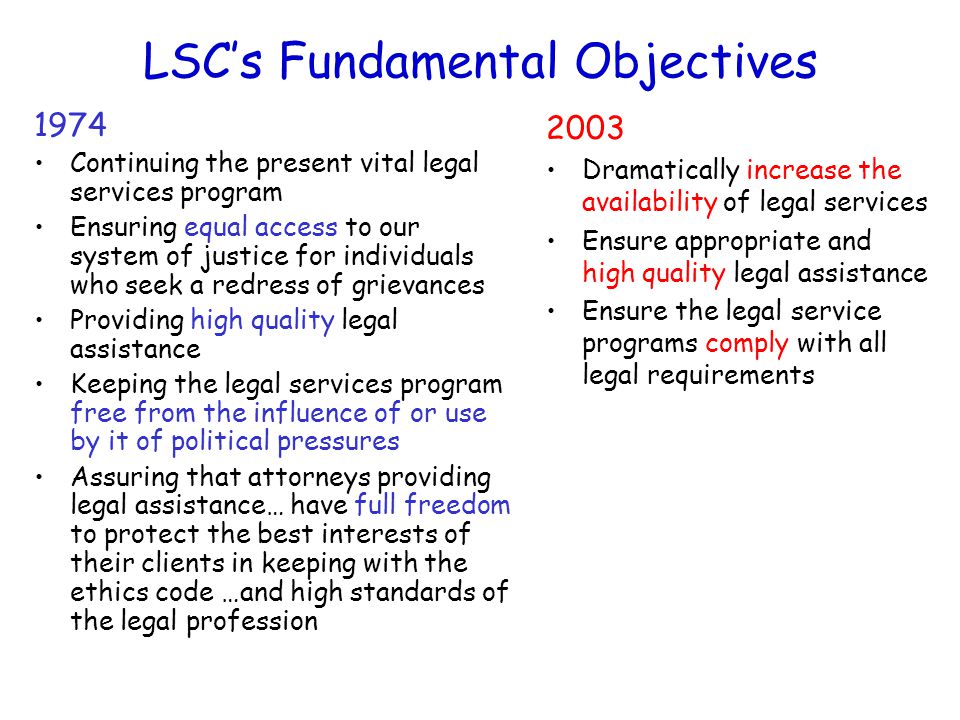 LSC’s Fundamental Objectives 1974 Continuing the present vital legal services program Ensuring equal access to our system of justice for individuals who seek a redress of grievances Providing high quality legal assistance Keeping the legal services program free from the influence of or use by it of political pressures Assuring that attorneys providing legal assistance… have full freedom to protect the best interests of their clients in keeping with the ethics code …and high standards of the legal profession 2003 Dramatically increase the availability of legal services Ensure appropriate and high quality legal assistance Ensure the legal service programs comply with all legal requirements