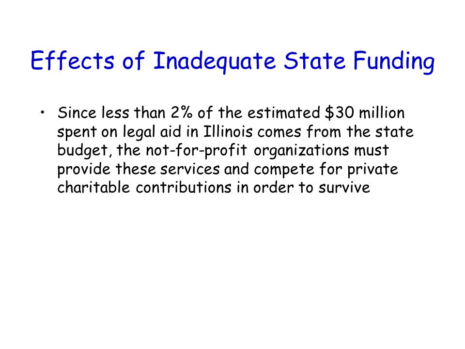 Effects of Inadequate State Funding Since less than 2% of the estimated $30 million spent on legal aid in Illinois comes from the state budget, the not-for-profit organizations must provide these services and compete for private charitable contributions in order to survive