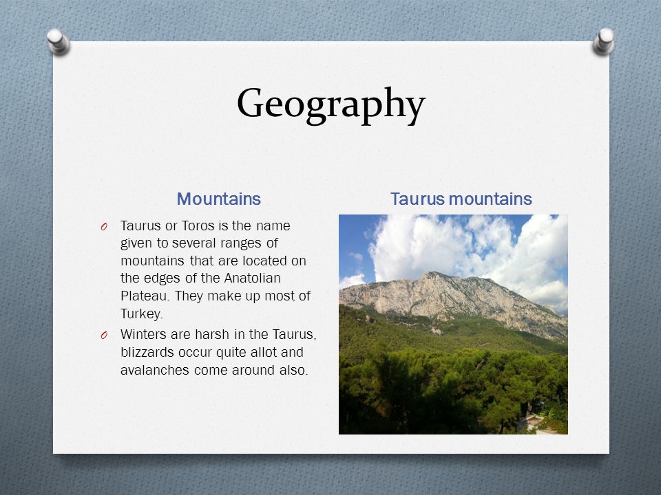Geography Mountains Taurus mountains O Taurus or Toros is the name given to several ranges of mountains that are located on the edges of the Anatolian Plateau.