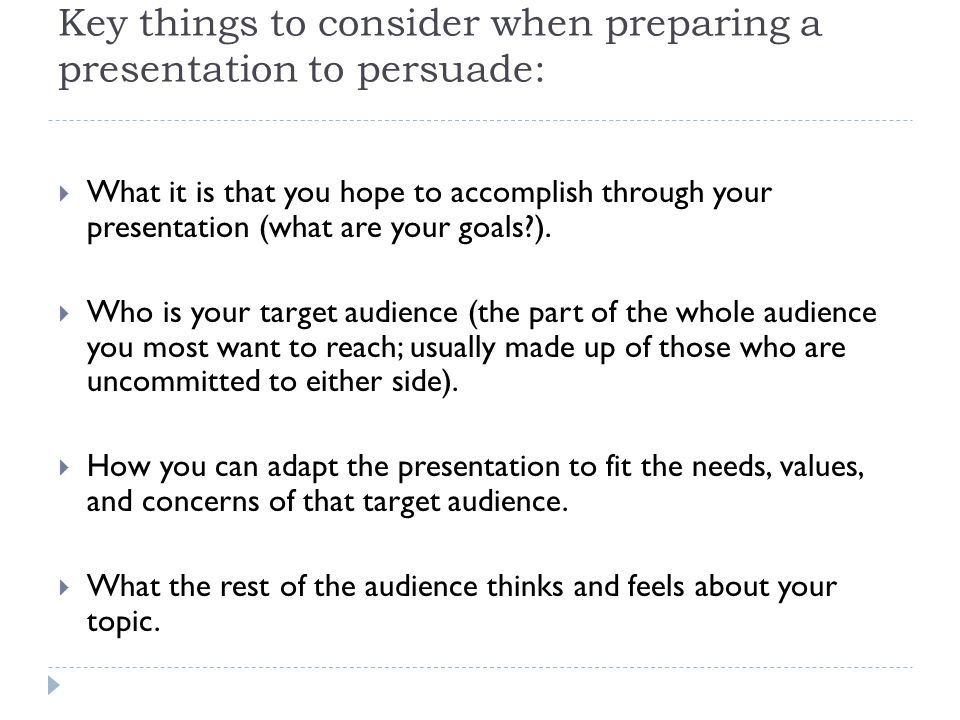 Key things to consider when preparing a presentation to persuade:  What it is that you hope to accomplish through your presentation (what are your goals ).