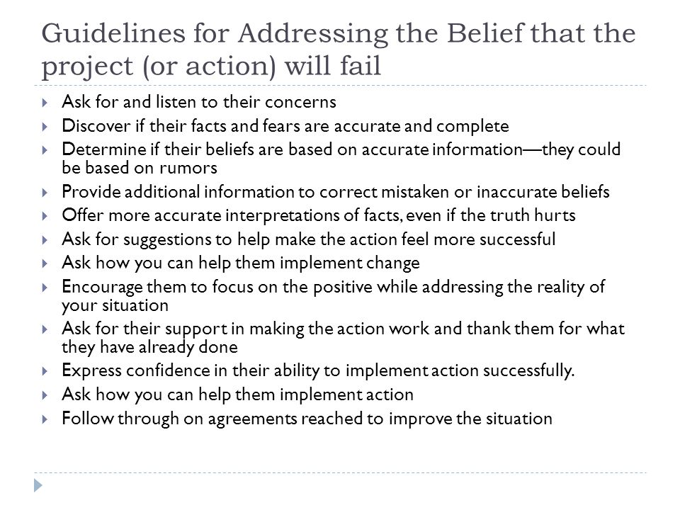 Guidelines for Addressing the Belief that the project (or action) will fail  Ask for and listen to their concerns  Discover if their facts and fears are accurate and complete  Determine if their beliefs are based on accurate information—they could be based on rumors  Provide additional information to correct mistaken or inaccurate beliefs  Offer more accurate interpretations of facts, even if the truth hurts  Ask for suggestions to help make the action feel more successful  Ask how you can help them implement change  Encourage them to focus on the positive while addressing the reality of your situation  Ask for their support in making the action work and thank them for what they have already done  Express confidence in their ability to implement action successfully.