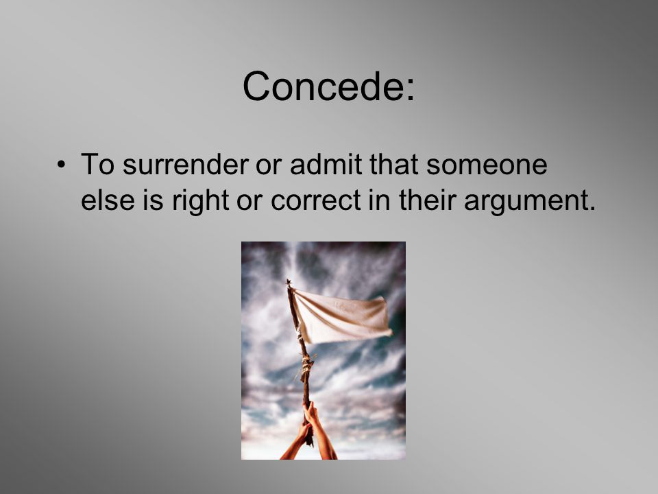 Concede: To surrender or admit that someone else is right or correct in their argument.