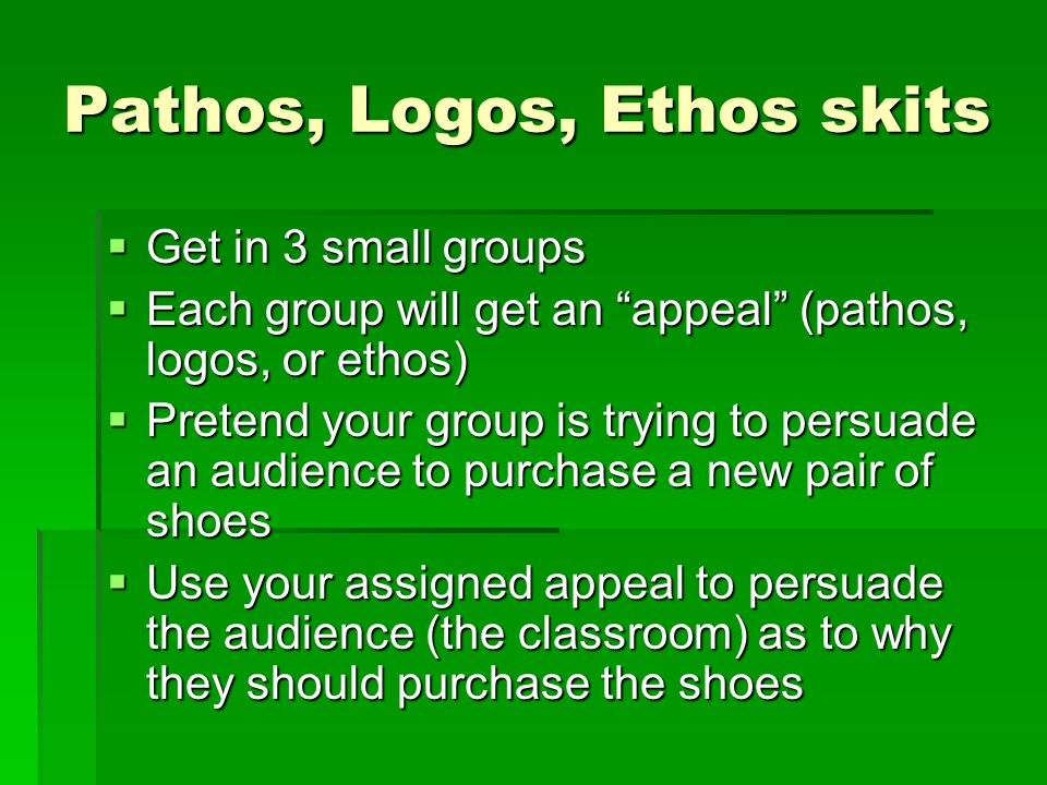 Pathos, Logos, Ethos skits  Get in 3 small groups  Each group will get an appeal (pathos, logos, or ethos)  Pretend your group is trying to persuade an audience to purchase a new pair of shoes  Use your assigned appeal to persuade the audience (the classroom) as to why they should purchase the shoes