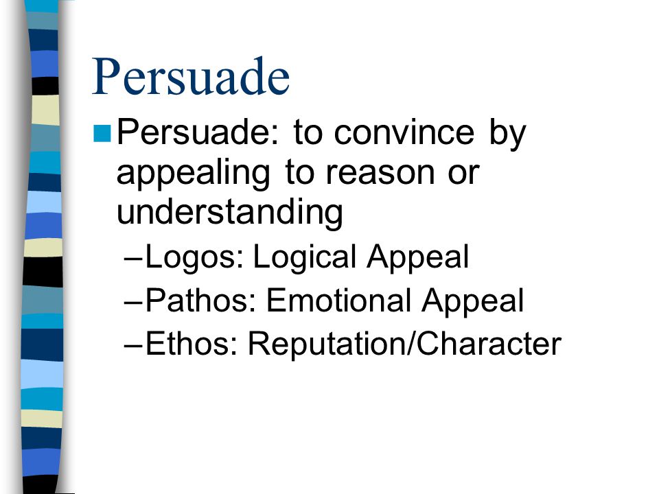 Persuade Persuade: to convince by appealing to reason or understanding –Logos: Logical Appeal –Pathos: Emotional Appeal –Ethos: Reputation/Character