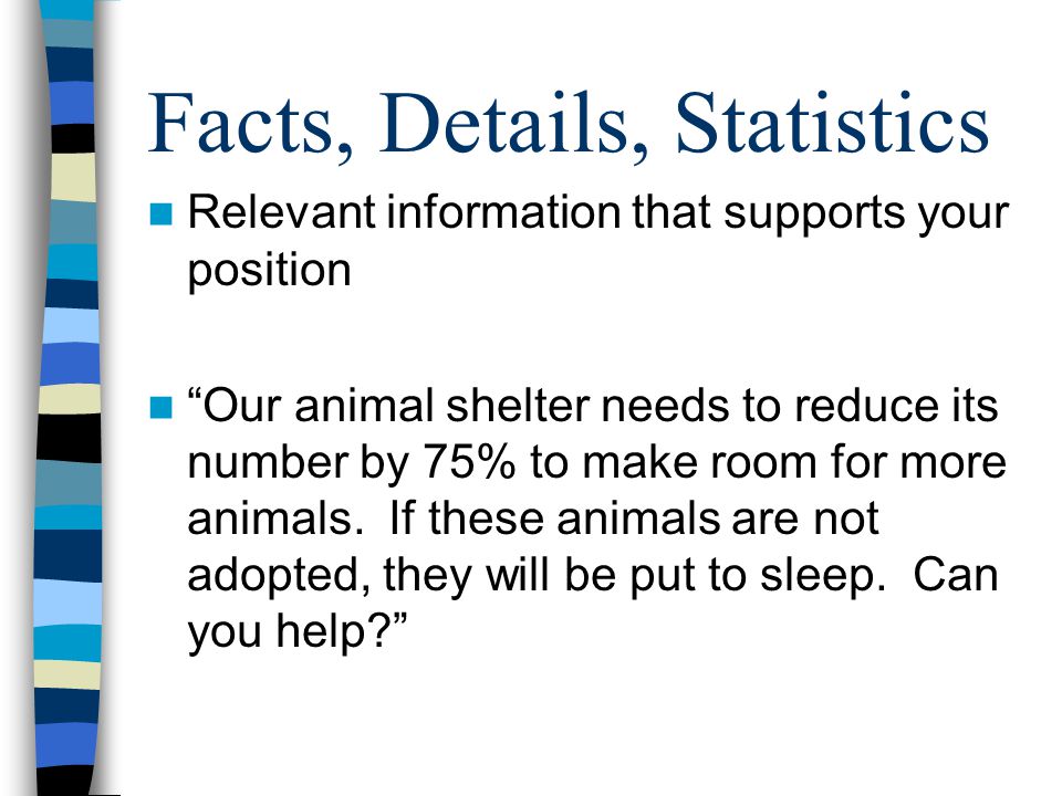 Facts, Details, Statistics Relevant information that supports your position Our animal shelter needs to reduce its number by 75% to make room for more animals.